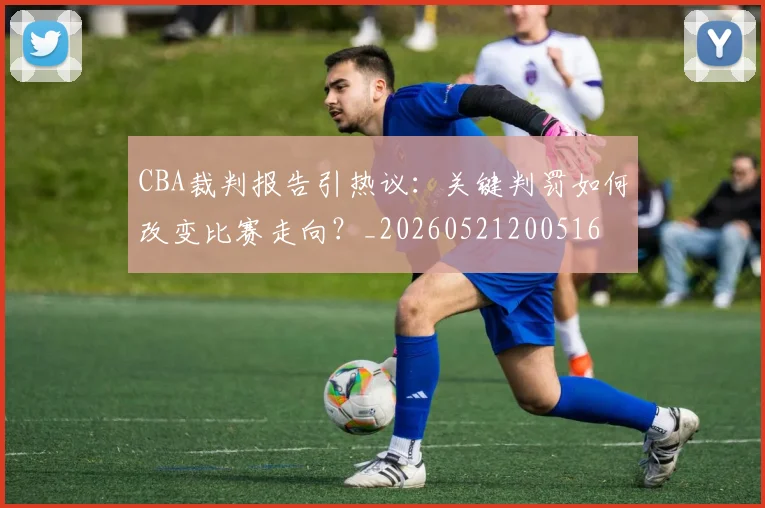 CBA裁判报告引热议：关键判罚如何改变比赛走向？_20260521200516